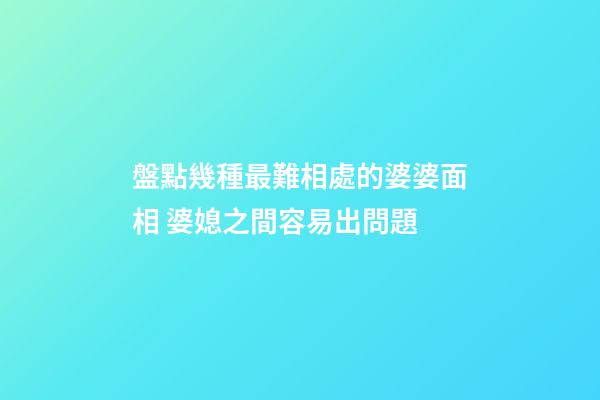 盤點幾種最難相處的婆婆面相 婆媳之間容易出問題